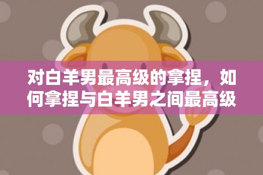对白羊男最高级的拿捏，如何拿捏与白羊男之间最高级别的对话？