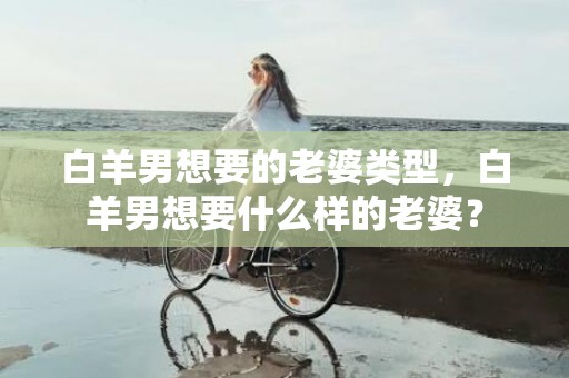 白羊男想要的老婆类型，白羊男想要什么样的老婆？