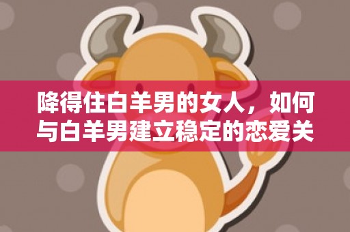降得住白羊男的女人，如何与白羊男建立稳定的恋爱关系？