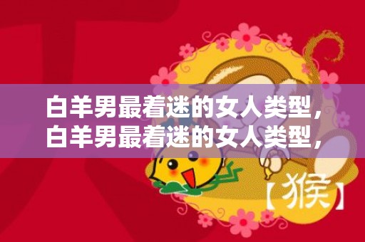 白羊男最着迷的女人类型，白羊男最着迷的女人类型，究竟是怎样的呢？