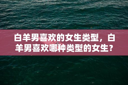 白羊男喜欢的女生类型，白羊男喜欢哪种类型的女生？