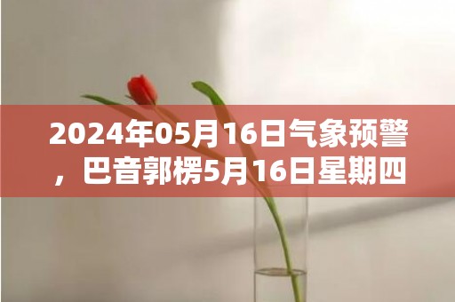 2024年05月16日气象预警，巴音郭楞5月16日星期四晴最高温度37℃