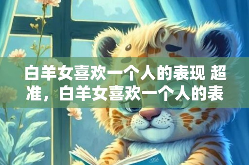 白羊女喜欢一个人的表现 超准，白羊女喜欢一个人的表现，超准！你了解吗？