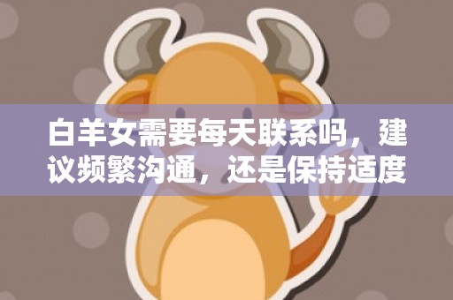 白羊女需要每天联系吗，建议频繁沟通，还是保持适度距离？