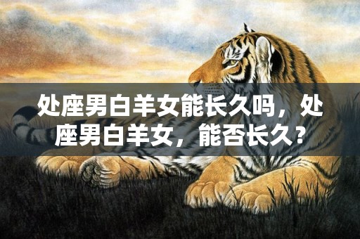 处座男白羊女能长久吗，处座男白羊女，能否长久？