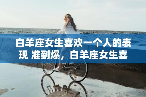 白羊座女生喜欢一个人的表现 准到爆，白羊座女生喜欢一个人的表现，准到爆！