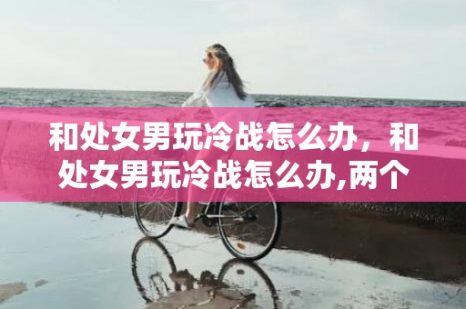 和处女男玩冷战怎么办，和处女男玩冷战怎么办,两个方法处理