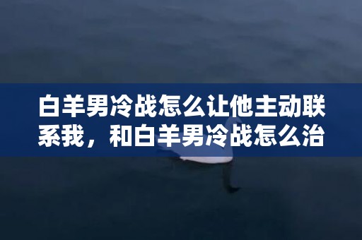 白羊男冷战怎么让他主动联系我，和白羊男冷战怎么治他,试试这些方法