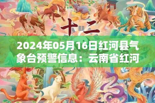 2024年05月16日红河县气象台预警信息：云南省红河哈尼族彝族自治州红河县发布暴雨橙色预警