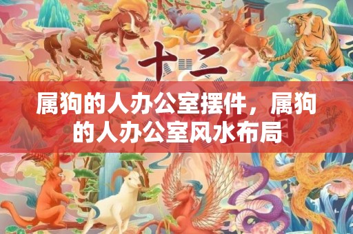 属狗的人办公室摆件，属狗的人办公室风水布局
