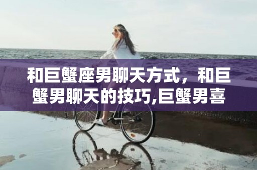 和巨蟹座男聊天方式，和巨蟹男聊天的技巧,巨蟹男喜欢的聊天方式