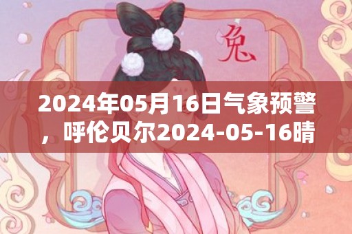 2024年05月16日气象预警，呼伦贝尔2024-05-16晴转多云最高气温28℃