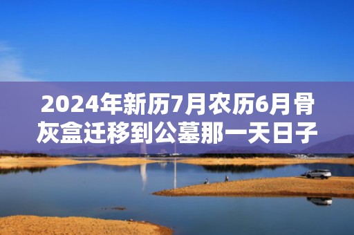 2024年新历7月农历6月骨灰盒迁移到公墓那一天日子好，2024年新历7月30日出生的宝宝一生运势如何