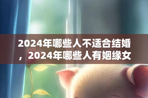 2024年哪些人不适合结婚，2024年哪些人有姻缘女性