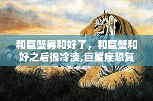 和巨蟹男和好了，和巨蟹和好之后很冷淡,巨蟹座想复合的表现