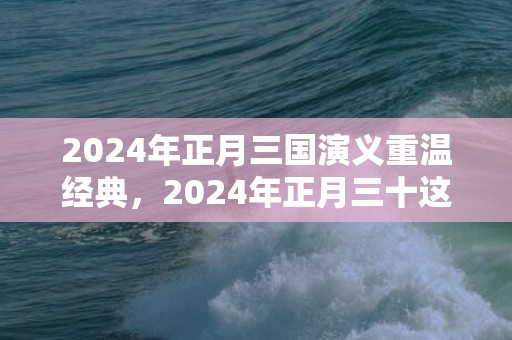 2024年正月三国演义重温经典，2024年正月三十这天出生是什么星座