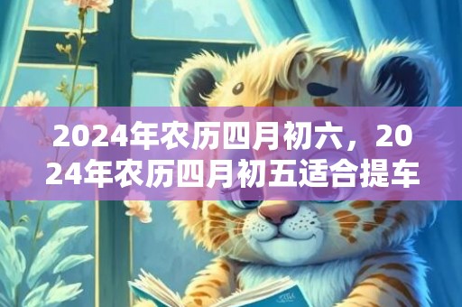 2024年农历四月初六，2024年农历四月初五适合提车吗
