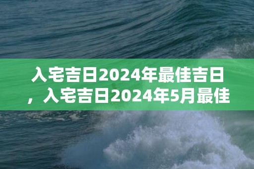 入宅吉日2024年最佳吉日，入宅吉日2024年5月最佳时间