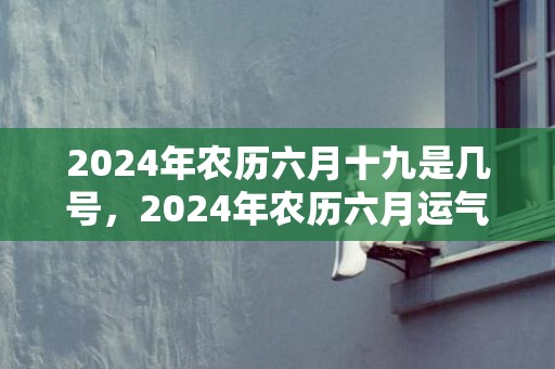 2024年农历六月十九是几号，2024年农历六月运气最好的生肖