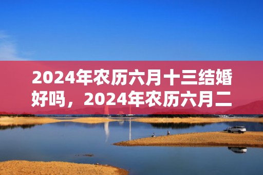 2024年农历六月十三结婚好吗，2024年农历六月二十二适合搬家乔迁吗