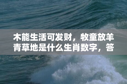 木能生活可发财，牧童放羊青草地是什么生肖数字，答案精选落实
