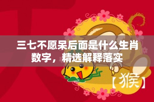 三七不愿呆后面是什么生肖数字，精选解释落实