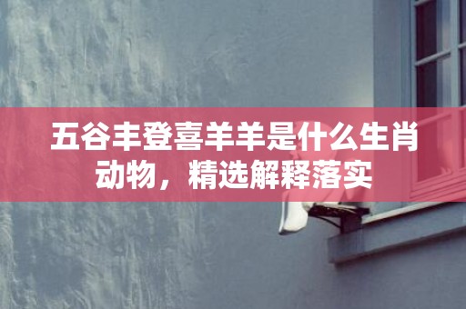 五谷丰登喜羊羊是什么生肖动物，精选解释落实
