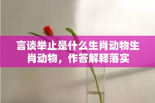 言谈举止是什么生肖动物生肖动物，作答解释落实