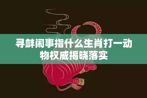 寻衅闹事指什么生肖打一动物权威揭晓落实