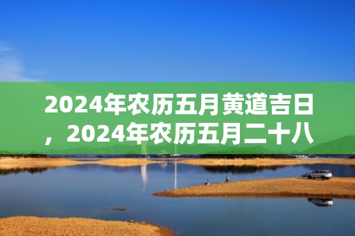 2024年农历五月黄道吉日，2024年农历五月二十八出生的星座是什么