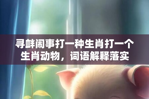 寻衅闹事打一种生肖打一个生肖动物，词语解释落实