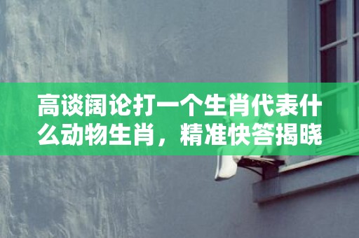 高谈阔论打一个生肖代表什么动物生肖，精准快答揭晓落实