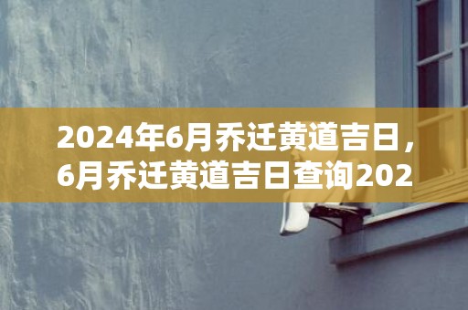2024年6月乔迁黄道吉日，6月乔迁黄道吉日查询2024年
