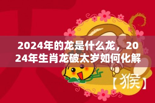 2024年的龙是什么龙，2024年生肖龙破太岁如何化解