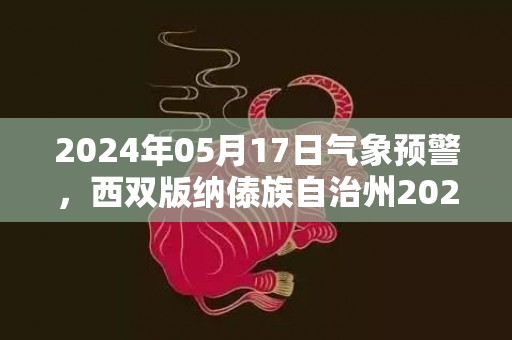 2024年05月17日气象预警，西双版纳傣族自治州2024/05/17周五天气预报 大部小雨转多云