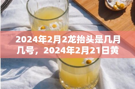 2024年2月2龙抬头是几月几号，2024年2月21日黄历查询