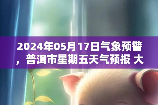 2024年05月17日气象预警，普洱市星期五天气预报 大部小雨转阵雨