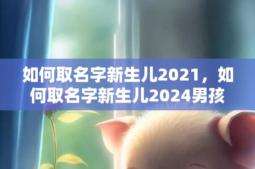 如何取名字新生儿2021，如何取名字新生儿2024男孩女孩