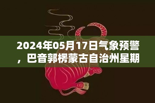 2024年05月17日气象预警，巴音郭楞蒙古自治州星期五晴转多云最高温度38℃