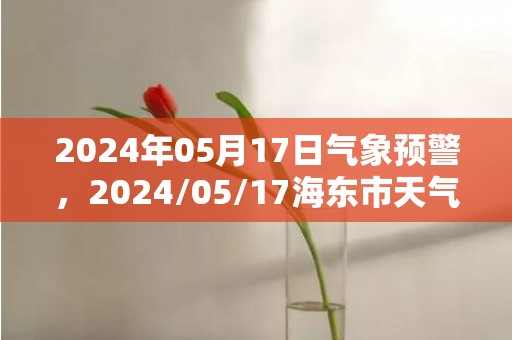 2024年05月17日气象预警，2024/05/17海东市天气预报 大部阴