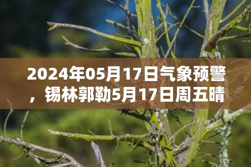 2024年05月17日气象预警，锡林郭勒5月17日周五晴最高气温34度