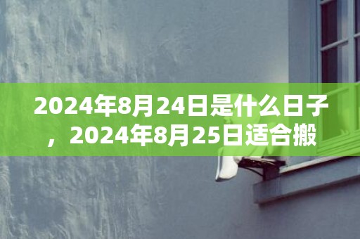2024年8月24日是什么日子，2024年8月25日适合搬家入宅吗