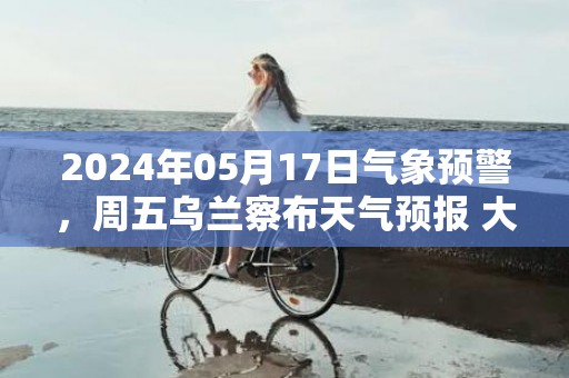 2024年05月17日气象预警，周五乌兰察布天气预报 大部晴转多云
