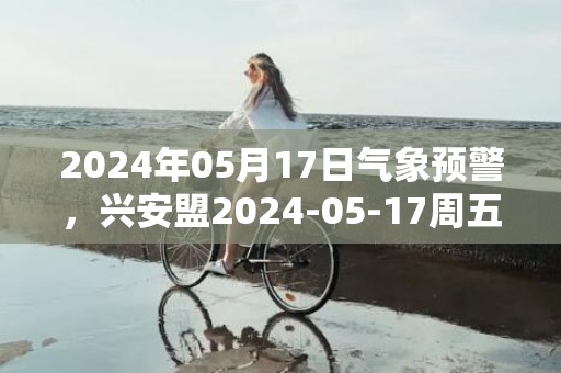 2024年05月17日气象预警，兴安盟2024-05-17周五天气预报 大部多云