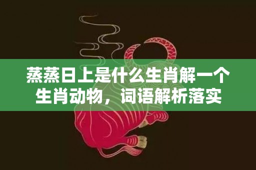 蒸蒸日上是什么生肖解一个生肖动物，词语解析落实