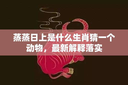蒸蒸日上是什么生肖猜一个动物，最新解释落实