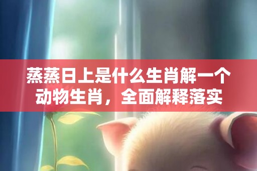 蒸蒸日上是什么生肖解一个动物生肖，全面解释落实