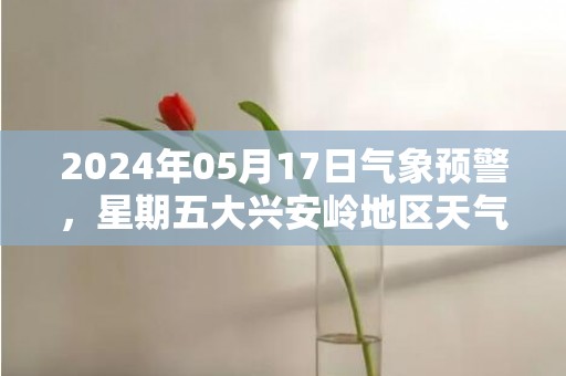 2024年05月17日气象预警，星期五大兴安岭地区天气预报 大部小雨转晴