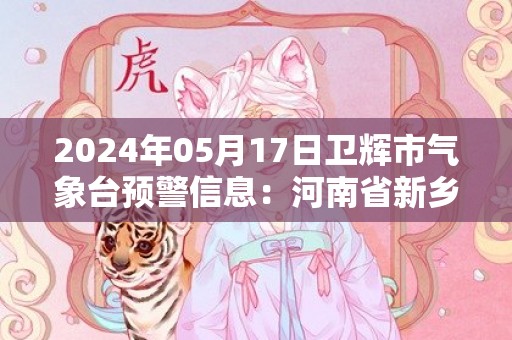 2024年05月17日卫辉市气象台预警信息：河南省新乡市卫辉市发布高温橙色预警