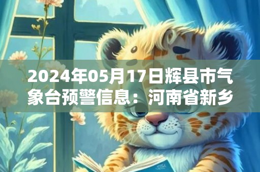 2024年05月17日辉县市气象台预警信息：河南省新乡市辉县市发布高温橙色预警